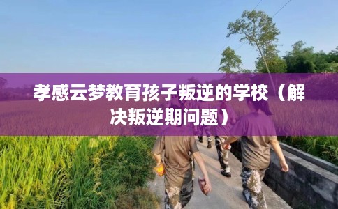 孝感云梦教育孩子叛逆的学校（解决叛逆期问题）