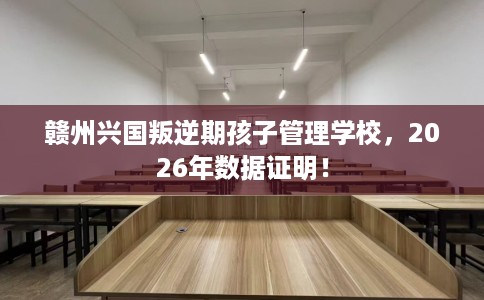 赣州兴国叛逆期孩子管理学校，2026年数据证明！