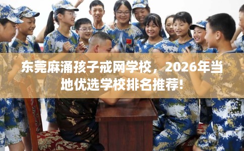 东莞麻涌孩子戒网学校，2026年当地优选学校排名推荐!