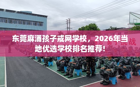 东莞麻涌孩子戒网学校，2026年当地优选学校排名推荐!