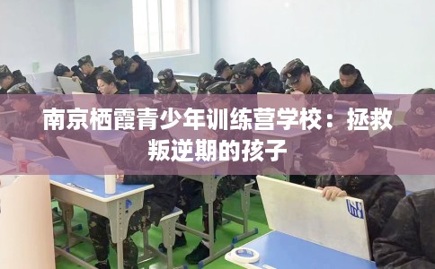 南京栖霞青少年训练营学校：拯救叛逆期的孩子