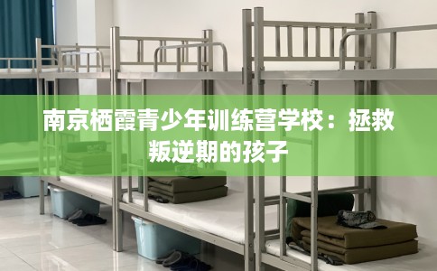 南京栖霞青少年训练营学校：拯救叛逆期的孩子
