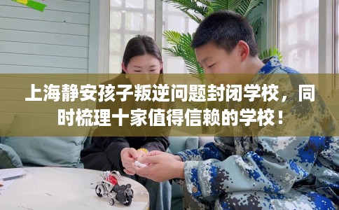 上海静安孩子叛逆问题封闭学校，同时梳理十家值得信赖的学校！