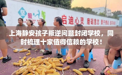 上海静安孩子叛逆问题封闭学校，同时梳理十家值得信赖的学校！