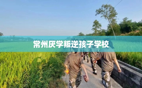 常州厌学叛逆孩子学校