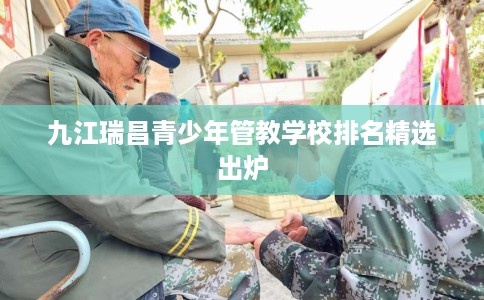 九江瑞昌青少年管教学校排名精选出炉