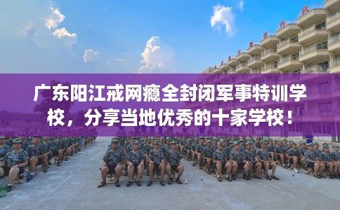 广东阳江戒网瘾全封闭军事特训学校，分享当地优秀的十家学校！