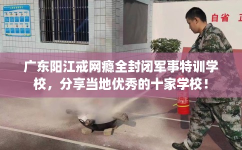 广东阳江戒网瘾全封闭军事特训学校，分享当地优秀的十家学校！