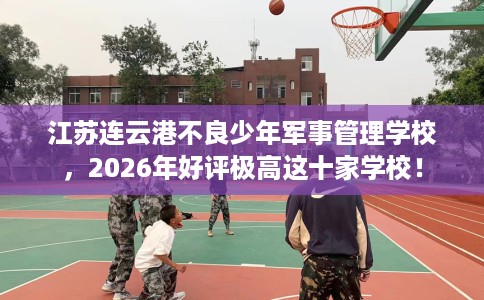 江苏连云港不良少年军事管理学校，2026年好评极高这十家学校！