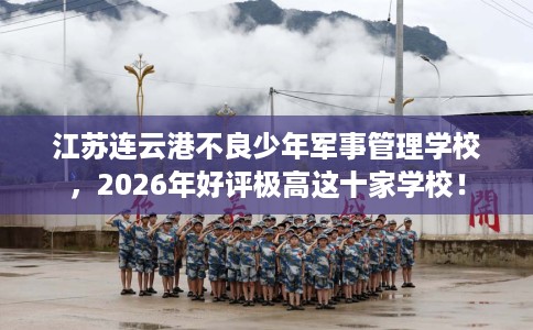 江苏连云港不良少年军事管理学校，2026年好评极高这十家学校！