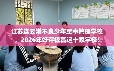 江苏连云港不良少年军事管理学校，2026年好评极高这十家学校！