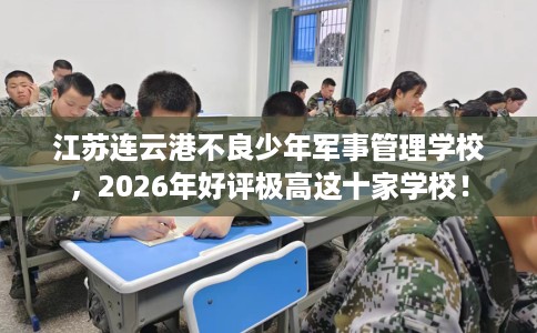 江苏连云港不良少年军事管理学校，2026年好评极高这十家学校！