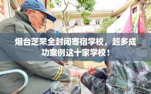 烟台芝罘全封闭寄宿学校，超多成功案例这十家学校！
