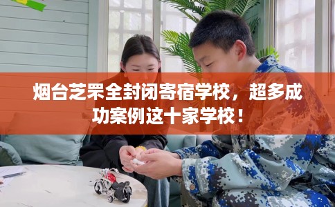 烟台芝罘全封闭寄宿学校，超多成功案例这十家学校！