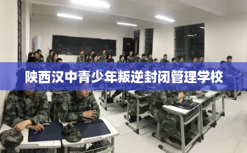 陕西汉中青少年叛逆封闭管理学校