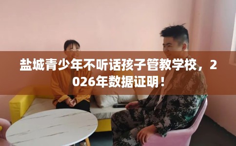 盐城青少年不听话孩子管教学校，2026年数据证明！
