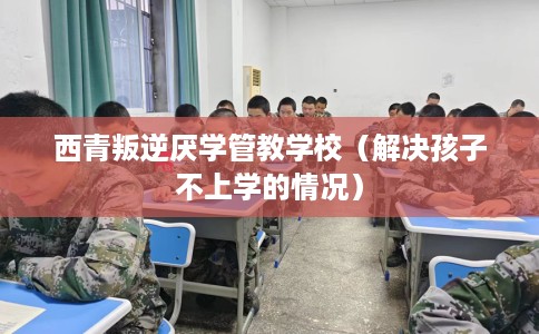 西青叛逆厌学管教学校（解决孩子不上学的情况）