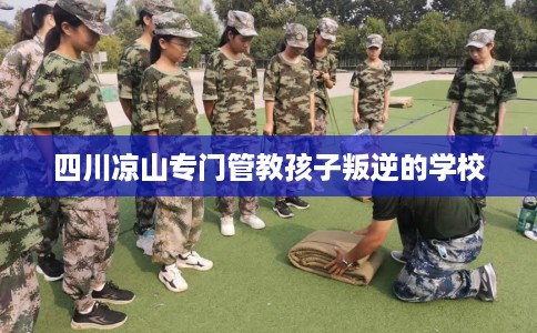 四川凉山专门管教孩子叛逆的学校