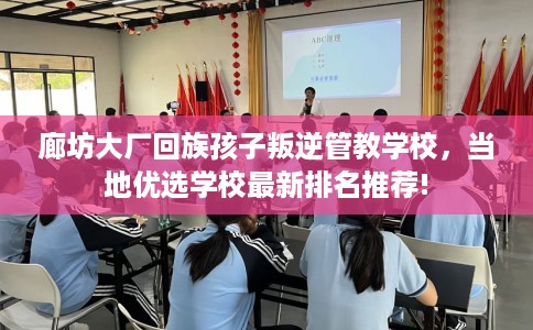 廊坊大厂回族孩子叛逆管教学校，当地优选学校最新排名推荐!