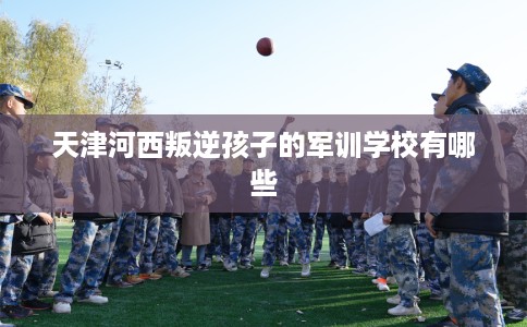 天津河西叛逆孩子的军训学校有哪些