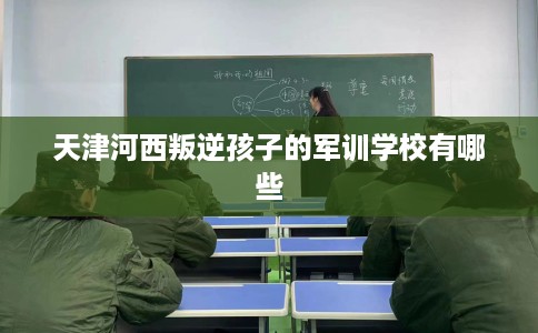 天津河西叛逆孩子的军训学校有哪些