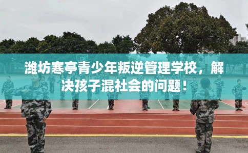 潍坊寒亭青少年叛逆管理学校，解决孩子混社会的问题！