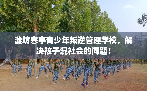 潍坊寒亭青少年叛逆管理学校，解决孩子混社会的问题！