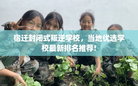 宿迁封闭式叛逆学校，当地优选学校最新排名推荐!