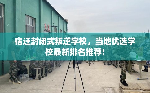 宿迁封闭式叛逆学校，当地优选学校最新排名推荐!
