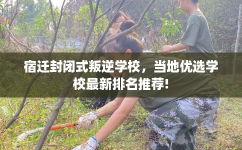 宿迁封闭式叛逆学校，当地优选学校最新排名推荐!