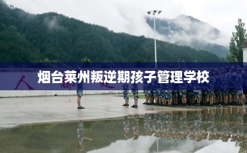 烟台莱州叛逆期孩子管理学校