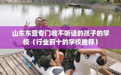 山东东营专门收不听话的孩子的学校(行业前十的学校推荐) 山东东营专门收不听话的孩子的学校(行业前十的学校推荐)