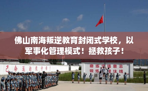 佛山南海叛逆教育封闭式学校，以军事化管理模式！拯救孩子！