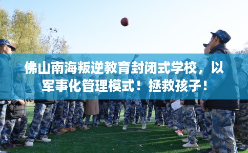 佛山南海叛逆教育封闭式学校，以军事化管理模式！拯救孩子！