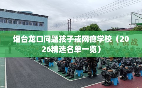 烟台龙口问题孩子戒网瘾学校（2026精选名单一览）