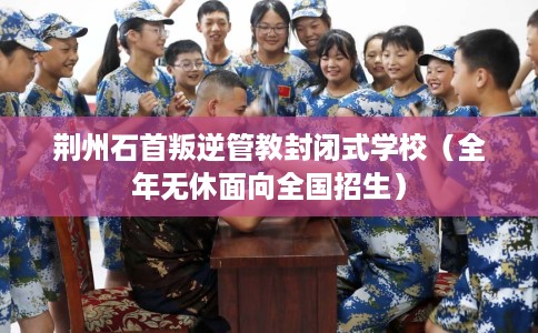 荆州石首叛逆管教封闭式学校（全年无休面向全国招生）