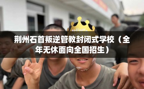 荆州石首叛逆管教封闭式学校（全年无休面向全国招生）