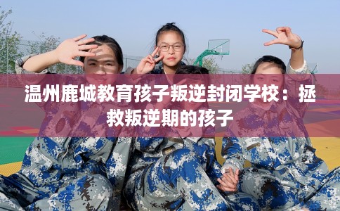 温州鹿城教育孩子叛逆封闭学校：拯救叛逆期的孩子