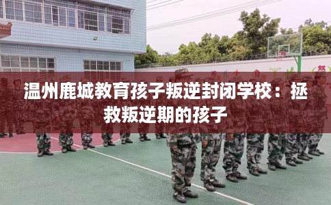 温州鹿城教育孩子叛逆封闭学校：拯救叛逆期的孩子