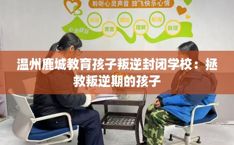 温州鹿城教育孩子叛逆封闭学校：拯救叛逆期的孩子