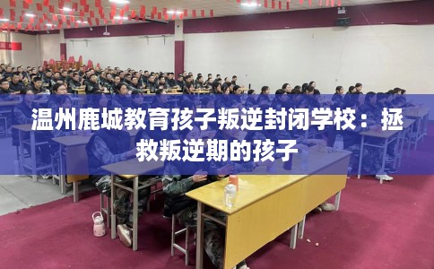 温州鹿城教育孩子叛逆封闭学校：拯救叛逆期的孩子