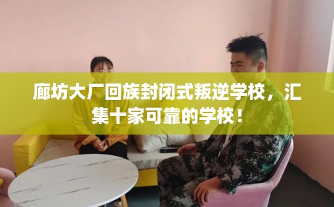 廊坊大厂回族封闭式叛逆学校，汇集十家可靠的学校！