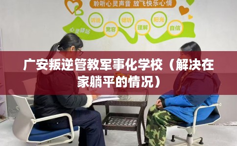 广安叛逆管教军事化学校（解决在家躺平的情况）