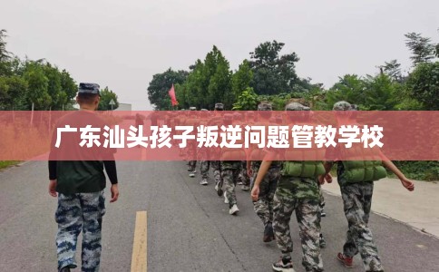 广东汕头孩子叛逆问题管教学校