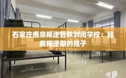 石家庄鹿泉叛逆管教封闭学校：拯救叛逆期的孩子