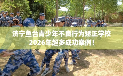 济宁鱼台青少年不良行为矫正学校2026年超多成功案例！