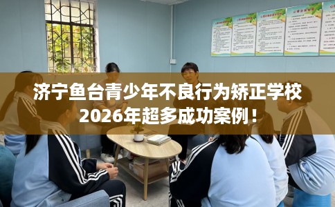 济宁鱼台青少年不良行为矫正学校2026年超多成功案例！