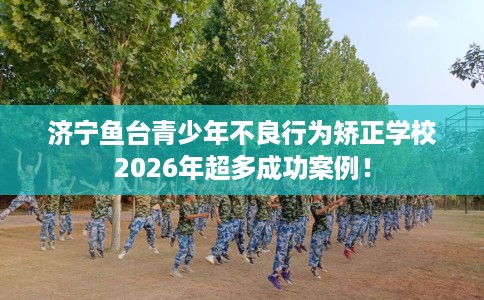 济宁鱼台青少年不良行为矫正学校2026年超多成功案例！