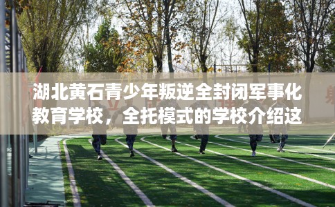 湖北黄石青少年叛逆全封闭军事化教育学校，全托模式的学校介绍这十家！