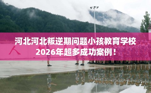 河北河北叛逆期问题小孩教育学校2026年超多成功案例！